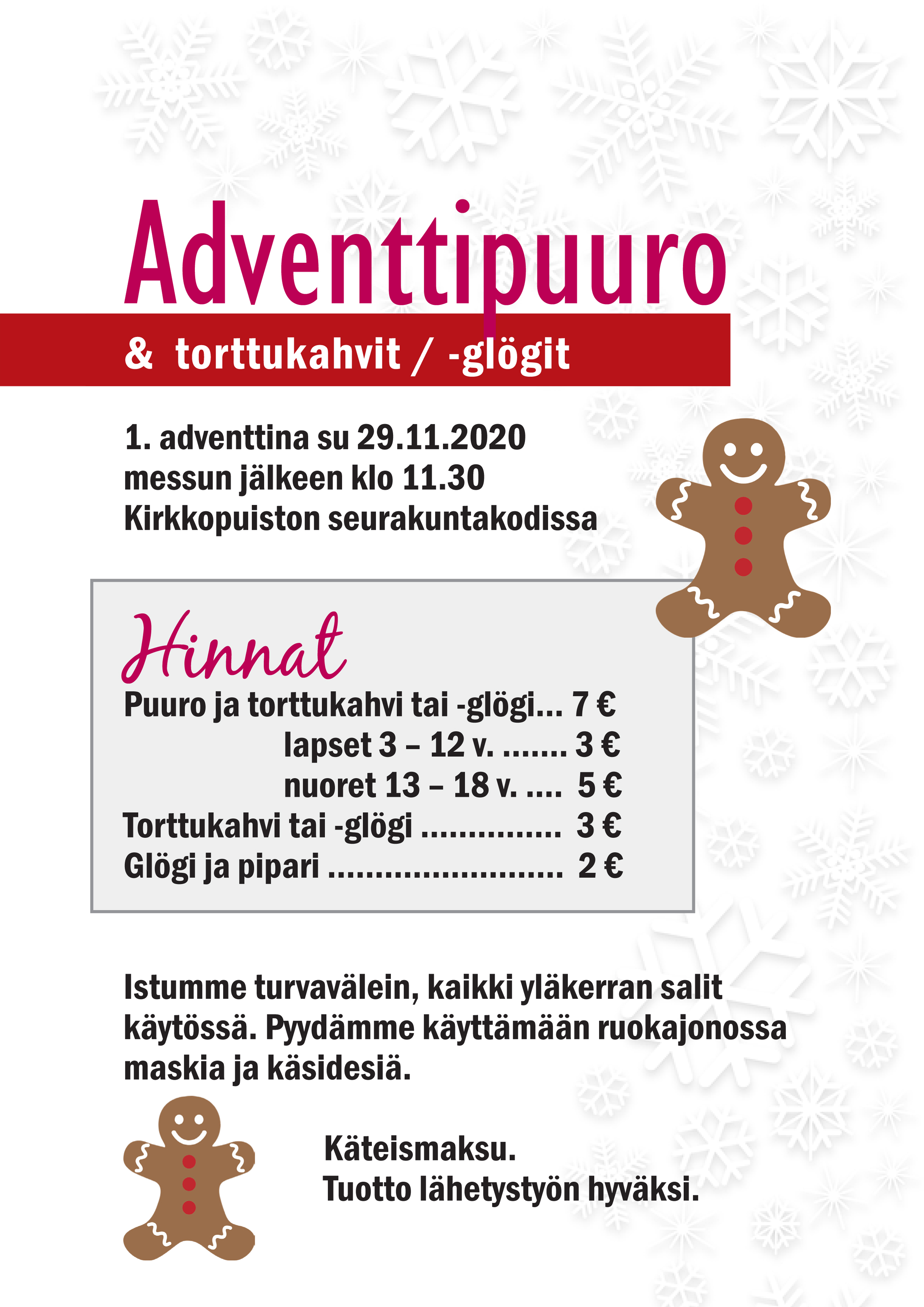 Adventtipuuro Hinnat: Puuro ja torttukahvi tai -glögi 7 €, lapset 3 – 12 v. 3 €, nuoret 13 – 18 v. 5 €. Torttukahvi tai -glögi 3 €, glögi ja pipari 2 €. Istumme turvavälein, kaikki yläkerran salit käytössä. Pyydämme käyttämään ruokajonossa maskia ja käsidesiä. Käteismaksu. Tuotto lähetystyön hyväksi.
